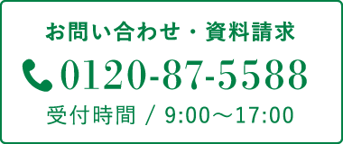 お問い合わせ・資料請求 0120-87-5588 受付時間 / 9:00〜17:00